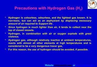 Website www.sisndt.com or www.ndtsis.com
Precautions with Hydrogen Gas (H2)
• Hydrogen is colourless, odourless, and the lightest gas known. It is
non-toxic, but can act as an asphyxiant by displacing necessary
amount of air required to Support life .
• Since hydrogen is much lighter than air, it tends to collect near the
top of closed vessels.
• Hydrogen, in combination with air or oxygen explode with great
violence.
• Hydrogen gas, although relatively inactive at ambient temperatures,
reacts with almost all other elements at high temperatures and is
considered to be a very dangerous tracer gas.
• For this reason, the use of hydrogen should be avoided, if possible.
 