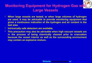 Website www.sisndt.com or www.ndtsis.com
Monitoring Equipment for Hydrogen Gas with
Large Vessels
• When large vessels are tested, or when large volumes of hydrogen
are used, it may be advisable to provide monitoring equipment that
gives a continuous indication of the hydrogen and air content in the
test area.
• Intrinsically safe detectors are available.
• This precaution may also be advisable when high vacuum vessels are
in the process of being chemically cleaned prior to evacuation
because the vessel interior as well as the surrounding environment
may contain an explosive mixture.
 