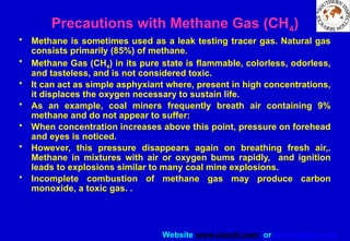 Website www.sisndt.com or www.ndtsis.com
Precautions with Methane Gas (CH4)
• Methane is sometimes used as a leak testing tracer gas. Natural gas
consists primarily (85%) of methane.
• Methane Gas (CH4) in its pure state is flammable, colorless, odorless,
and tasteless, and is not considered toxic.
• It can act as simple asphyxiant where, present in high concentrations,
it displaces the oxygen necessary to sustain life.
• As an example, coal miners frequently breath air containing 9%
methane and do not appear to suffer:
• When concentration increases above this point, pressure on forehead
and eyes is noticed.
• However, this pressure disappears again on breathing fresh air,.
Methane in mixtures with air or oxygen bums rapidly, and ignition
leads to explosions similar to many coal mine explosions.
• Incomplete combustion of methane gas may produce carbon
monoxide, a toxic gas. .
 