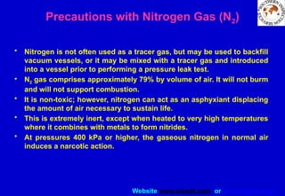 Website www.sisndt.com or www.ndtsis.com
Precautions with Nitrogen Gas (N2)
• Nitrogen is not often used as a tracer gas, but may be used to backfill
vacuum vessels, or it may be mixed with a tracer gas and introduced
into a vessel prior to performing a pressure leak test.
• N2 gas comprises approximately 79% by volume of air. It will not burm
and will not support combustion.
• It is non-toxic; however, nitrogen can act as an asphyxiant displacing
the amount of air necessary to sustain life.
• This is extremely inert, except when heated to very high temperatures
where it combines with metals to form nitrides.
• At pressures 400 kPa or higher, the gaseous nitrogen in normal air
induces a narcotic action.
 