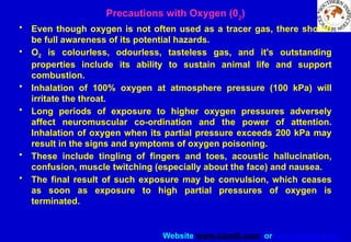 Website www.sisndt.com or www.ndtsis.com
Precautions with Oxygen (02
)
• Even though oxygen is not often used as a tracer gas, there should
be full awareness of its potential hazards.
• O2 is colourless, odourless, tasteless gas, and it's outstanding
properties include its ability to sustain animal life and support
combustion.
• Inhalation of 100% oxygen at atmosphere pressure (100 kPa) will
irritate the throat.
• Long periods of exposure to higher oxygen pressures adversely
affect neuromuscular co-ordination and the power of attention.
Inhalation of oxygen when its partial pressure exceeds 200 kPa may
result in the signs and symptoms of oxygen poisoning.
• These include tingling of fingers and toes, acoustic hallucination,
confusion, muscle twitching (especially about the face) and nausea.
• The final result of such exposure may be convulsion, which ceases
as soon as exposure to high partial pressures of oxygen is
terminated.
 