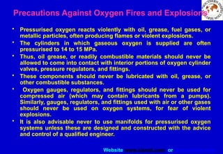 Website www.sisndt.com or www.ndtsis.com
Precautions Against Oxygen Fires and Explosions
• Pressurised oxygen reacts violently with oil, grease, fuel gases, or
metallic particles, often producing flames or violent explosions.
• The cylinders in which gaseous oxygen is supplied are often
pressurised to 14 to 15 MPa.
• Thus, oil grease, or readily combustible materials should never be
allowed to come into contact with interior portions of oxygen cylinder
valves, pressure regulators, and fittings.
• These components should never be lubricated with oil, grease, or
other combustible substances.
• Oxygen gauges, regulators, and fittings should never be used for
compressed air (which may contain lubricants from a pumps).
Similarly, gauges, regulators, and fittings used with air or other gases
should never be used on oxygen systems, for fear of violent
explosions.
• It is also advisable never to use manifolds for pressurised oxygen
systems unless these are designed and constructed with the advice
and control of a qualified engineer.
 