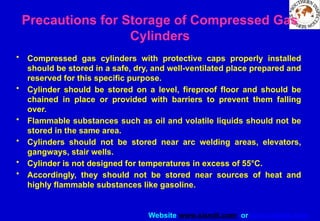 Website www.sisndt.com or www.ndtsis.com
Precautions for Storage of Compressed Gas
Cylinders
• Compressed gas cylinders with protective caps properly installed
should be stored in a safe, dry, and well-ventilated place prepared and
reserved for this specific purpose.
• Cylinder should be stored on a level, fireproof floor and should be
chained in place or provided with barriers to prevent them falling
over.
• Flammable substances such as oil and volatile liquids should not be
stored in the same area.
• Cylinders should not be stored near arc welding areas, elevators,
gangways, stair wells.
• Cylinder is not designed for temperatures in excess of 55°C.
• Accordingly, they should not be stored near sources of heat and
highly flammable substances like gasoline.
 