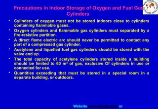 Website www.sisndt.com or www.ndtsis.com
Precautions in Indoor Storage of Oxygen and Fuel Gas
Cylinders
• Cylinders of oxygen must not be stored indoors close to cylinders
containing flammable gases.
• Oxygen cylinders and flammable gas cylinders must separated by a
fire-resistive partition.
• A direct flame electric arc should never be permitted to contact any
part of a compressed gas cylinder.
• Acetylene and liquefied fuel gas cylinders should be stored with the
valve end up.
• The total capacity of acetylene cylinders stored inside a building
should be limited to 60 m3
of gas, exclusive Of cylinders in use or
connected for use.
• Quantities exceeding that must be stored in a special room in a
separate building, or outdoors.
 