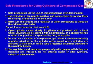 Website www.sisndt.com or www.ndtsis.com
Safe Procedures for Using Cylinders of Compressed Gases
• Safe procedures for the use of compressed gas cylinders include:
1. Use cylinders in the upright position and secure them to prevent them
from being accidentally knocked over.
2. Make sure the threads on a regulator or union correspond to those on
the cylinder valve outlet.
Do not force connection that do not fit.
3. Open cylinder valves slowly. A cylinder not provided with a hand
wheel valve should be opened with a spindle key. or a special wrench
or other tool provided or approved by the ­
gas supplier.
4. Do not use a cylinder of compressed gas without pressure-reducing
regulator attached to: the cylinder valve, except where cylinders are
attached to manifold, in which case a regulator should be attached to
the manifold header.
5. Use regulators and pressure gauges only with gauges which they are
designed and intended. Do not attempt repair or alter cylinders,
valves, or attachments.
 