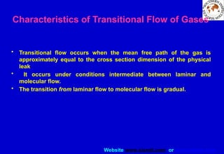 Website www.sisndt.com or www.ndtsis.com
Characteristics of Transitional Flow of Gases
• Transitional flow occurs when the mean free path of the gas is
approximately equal to the cross section dimension of the physical
leak
• It occurs under conditions intermediate between laminar and
molecular flow.
• The transition from laminar flow to molecular flow is gradual.
 