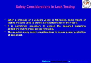 Website www.sisndt.com or www.ndtsis.com
Safety Considerations in Leak Testing
• When a pressure or a vacuum vessel is fabricated, some means of
testing must be used to predict safe performance of the vessel.
• It is sometimes necessary to exceed the designed operating
conditions during initial pressure testing.
• This requires many safety considerations to ensure proper protection
of personnel.
 