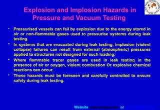 Website www.sisndt.com or www.ndtsis.com
Explosion and Implosion Hazards in
Pressure and Vacuum Testing
• Pressurised vessels can fail by explosion due to the energy stored in
air or non-flammable gases used to pressurise systems during leak
testing.
• In systems that are evacuated during leak testing, implosion (violent
collapse) failures can result from external (atmospheric) pressures
applied to structures not designed for such loading.
• Where flammable tracer gases are used in leak testing in the
presence of air or oxygen, violent combustion Or explosive chemical
reactions can occur.
• These hazards must be foreseen and carefully controlled to ensure
safety during leak testing.
 