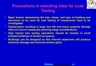 Website www.sisndt.com or www.ndtsis.com
Precautions in selecting sites for Leak
Testing
• Major factors determining the size, shape, and type of building and
structures to be used for leak testing of components need to be
investigated.
• Catastrophes resulting in large loss life and heavy property damage
often are due to inadequate planning-stage considerations.
• High hazard leak testing operations should be located in small
isolated buildings of limited occupancy.
• Buildings can be designed so that internal explosions will produce
minimum damage and minimum broken glass.
 
