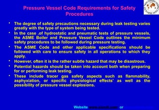 Website www.sisndt.com or www.ndtsis.com
Pressure Vessel Code Requirements for Safety
Procedures
• The degree of safety precautions necessary during leak testing varies
greatly with the type of system being tested.
• In the case .of hydrostatic and pneumatic tests of pressure vessels,
the ASME Boiler and Pressure Vessel Code outlines the minimum
safety procedures to be followed during pressure testing.
• The ASME Code and other applicable specifications should be
followed with care to ensure safety in all operations to which they
apply.
• However, often it is the rather subtle hazard that may be disastrous.
• Potential hazards should be taken into account both when preparing
for or performing leak testing.
• These include tracer gas safety aspects such as flammability,
asphyxiation, or specific physiological effects' as well as the
possibility of pressure vessel explosions.
 