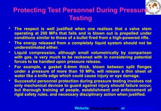 Website www.sisndt.com or www.ndtsis.com
Protecting Test Personnel During Pressure
Testing
• The respect is well justified when one realises that a valve stem
operating at 200 MPa that fails and is blown out is propelled under
conditions similar to those of a bullet fired from a high-powered rifle.
• The energy released from a completely liquid system should not be
underestimated either.
• Liquid compression, although small volumetrically by comparison
with gas, is very much to be reckoned with in considering potential
forces to be handled upon pressure release.
• For example, a gasket 0.4mm thick, blown between split flanges
under a pressure of more than 10 MPa, will release a thin sheet of
water like a knife edge which could cause injury or eye damage.
• Successful personnel protection during pressure testing involves not
only mechanical devices to guard against injury should failure occur,
but thorough training of people, establishment and enforcement of
rigid safety rules, and necessary disciplinary action when justified.
 