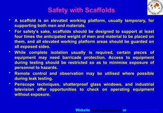 Website www.sisndt.com or www.ndtsis.com
Safety with Scaffolds
• A scaffold is an elevated working platform, usually temporary, for
supporting both men and materials.
• For safety's sake, scaffolds should be designed to support at least
four times the anticipated weight of men and material to be placed on
them, and all elevated working platform areas should be guarded on
all exposed sides.
• While complete isolation usually is required, certain pieces of
equipment may need barricade protection. Access to equipment
during testing should be restricted so as to minimise exposure of
personnel to hazards.
• Remote control and observation may be utilised where possible
during leak testing.
• Periscope techniques, shatterproof glass windows, and industrial
television offer opportunities to check on operating equipment
without exposure.
 