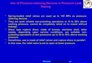 Website www.sisndt.com or www.ndtsis.com
Use of Pressure-relieving Devices in Pressure Leak
Testing
• Spring-loaded relief valves are used up to 100 MPa as pressure-
relieving devices.
• They are quite reliable non-pulsating operations at 15 to 20% above
working pressure, cannot be completely relied on to reseat without
leakage.
• Shear type rupture discs, made of bronze, stainless steel, other
metals, depending upon service conditions, are suitable non-
pulsating operations at test pressures up to 20 to 30% above working
pressure.
• Sometimes, use is made of relief valves and rupture discs in paralle1.
• In this case, the relief valve is.set to open at lower pressure.
 