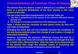Website www.sisndt.com or www.ndtsis.com
Characteristics of Laminar Flow of Gases
• The laminar flow of a fluid in a tube is defined as a condition in which
there is a parabolic distribution of the fluid velocity in the cross
section of the tube.
• The two most important characteristics of laminar leaks are
1. the flow is proportional to the square of the pressure difference across
the leak and
2. the leakage is inversely proportional to the leaking gas viscosity.
• Table 3 shows that the viscosity of most gases varies by less than
one order of magnitude.
• Changing the tracer gas will not markedly increase the sen­
sitivity of
the leak testing method unless this change of gas implies a change of
instrument sensitivity.
• However, increasing the pressure difference across the leak by a
factor of a little over three will increase the flow rate through this leak
by a factor often. Obviously then, when the leaks to be measured are
in the laminar flow range, the simplest means of increasing test
sensitivity is by an increase of pressure across the leak.
 