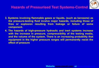Website www.sisndt.com or www.ndtsis.com
3. Systems involving flammable gases or liquids, (such as kerosene) as
the pressure-testing fluid involve major hazards, including those of
fires or explosion resulting from leakage or failure of some
component.
4. The hazards of high-pressure hydraulic and inert systems increase
with the increase in pressure, compressibility of the testing media,
and the volume of the system. There is an increasing probability that
equipment in the higher pressure ranges will permanently resist the
effect of pressure
Hazards of Pressurised Test Systems-Contnd
 