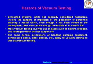 Website www.sisndt.com or www.ndtsis.com
Hazards of Vacuum Testing
• Evacuated systems, while not generally considered hazardous,
involve the dangers of implosion of the possibility of personnel
entering a vessel which, even though it has been vented to the
atmosphere, does not contain enough breathable air to sustain life.
• Most vacuum testing involves use of gases such as helium, nitrogen,
and hydrogen which will not support life.
• The same general precautions of handling pumping equipment,
compressed gases, sight glasses, etc., apply to vacuum testing as
well as pressure testing.
 