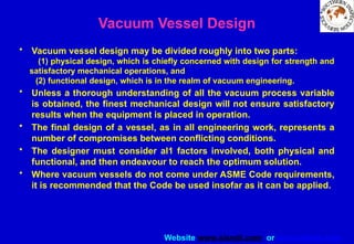 Website www.sisndt.com or www.ndtsis.com
Vacuum Vessel Design
• Vacuum vessel design may be divided roughly into two parts:
(1) physical design, which is chiefly concerned with design for strength and
satisfactory mechanical operations, and
(2) functional design, which is in the realm of vacuum engineering.
• Unless a thorough understanding of all the vacuum process variable
is obtained, the finest mechanical design will not ensure satisfactory
results when the equipment is placed in operation.
• The final design of a vessel, as in all engineering work, represents a
number of compromises between conflicting conditions.
• The designer must consider al1 factors involved, both physical and
functional, and then endeavour to reach the optimum solution.
• Where vacuum vessels do not come under ASME Code requirements,
it is recommended that the Code be used insofar as it can be applied.
 