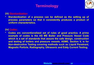 Website www.sisndt.com or www.ndtsis.com
Terminology
(iii) Standardization
• Standardization of a process can be defined as the setting up of
process parameters so that it consistently produces a product of
uniform characteristics.
(iv) Codes:
• Codes are conventionalized set of rules of good practice. A prime
example of codes is the AS ME Boiler and Pressure Vessel Code
which is a set of standards that assure the safe design, construction
and testing of boilers and pressure vessels. ASME, Section V, is for
Non-destructive Testing covering methods such as Liquid Penetrant,
Magnetic Particle, Radiography, Ultrasonic and Eddy Current Testing.
 
