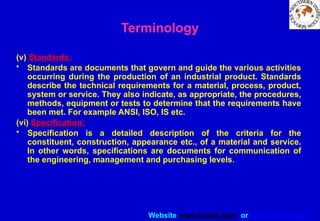 Website www.sisndt.com or www.ndtsis.com
(v) Standards:
• Standards are documents that govern and guide the various activities
occurring during the production of an industrial product. Standards
describe the technical requirements for a material, process, product,
system or service. They also indicate, as appropriate, the procedures,
methods, equipment or tests to determine that the requirements have
been met. For example ANSI, ISO, IS etc.
(vi) Specification:
• Specification is a detailed description of the criteria for the
constituent, construction, appearance etc., of a material and service.
In other words, specifications are documents for communication of
the engineering, management and purchasing levels.
Terminology
 