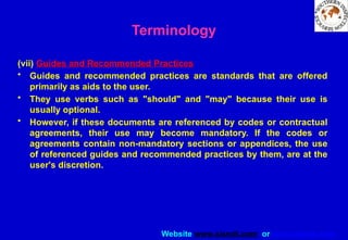 Website www.sisndt.com or www.ndtsis.com
Terminology
(vii) Guides and Recommended Practices
• Guides and recommended practices are standards that are offered
primarily as aids to the user.
• They use verbs such as "should" and "may" because their use is
usually optional.
• However, if these documents are referenced by codes or contractual
agreements, their use may become mandatory. If the codes or
agreements contain non-mandatory sections or appendices, the use
of referenced guides and recommended practices by them, are at the
user's discretion.
 