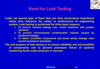 Website www.sisndt.com or www.ndtsis.com
Need for Leak Testing
Leaks are special type of flaws that can have tremendous importance
where they influence the safety or performance of engineering
system. Leak testing is performed for three basic reasons:
1. To prevent material leakage loss, which interferes with system
operation
2. To prevent environmental contamination hazards caused by
accidental leakage
3. To detect unreliable components and those whose leakage rates
exceed acceptance standards.
The end purpose of leak testing is to ensure reliability and serviceability
of components and to prevent premature failure of systems
containing fluids under pressure or vacuum.
 