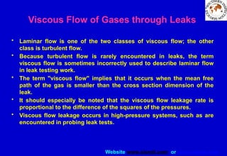 Website www.sisndt.com or www.ndtsis.com
Viscous Flow of Gases through Leaks
• Laminar flow is one of the two classes of viscous flow; the other
class is turbulent flow.
• Because turbulent flow is rarely encountered in leaks, the term
viscous flow is sometimes incorrectly used to describe laminar flow
in leak testing work.
• The term "viscous flow" implies that it occurs when the mean free
path of the gas is smaller than the cross section dimension of the
leak.
• It should especially be noted that the viscous flow leakage rate is
proportional to the difference of the squares of the pressures.
• Viscous flow leakage occurs in high-pressure systems, such as are
encountered in probing leak tests.
 
