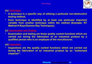 Website www.sisndt.com or www.ndtsis.com
(ix) Technique
• A technique is a specific way of utilizing a particular non-destructive
testing method.
• Each technique is identified by at least one particular important
variable from another technique within the method (Example: RT
Method-X-Rays/Gamma Ray Techniques).
(x) Examination and Testing
• Examination and testing are those quality control functions which are
carried out during the fabrication of an industrial product by a
qualified person who is an employee of the manufacturer.
(xi) Inspection
• Inspections are the quality control functions which are carried out
during the fabrication of an industrial product by an "authorized
inspector".
Terminology
 