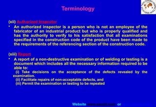 Website www.sisndt.com or www.ndtsis.com
(xii) Authorized Inspector
• An authorized inspector is a person who is not an employee of the
fabricator of an industrial product but who is properly qualified and
has the authority to verify to his satisfaction that all examinations
specified in the construction code of the product have been made to
the requirements of the referencing section of the construction code.
(xiii) Report
• A report of a non-destructive examination or of welding or testing is a
document which includes all the necessary information required to be
able to:
(i) Take decisions on the acceptance of the defects revealed by the
examination.
(ii) Facilitate repairs of non-acceptable defects, and
(iii) Permit the examination or testing to be repeated
Terminology
 