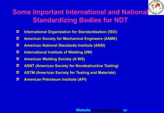 Website www.sisndt.com or www.ndtsis.com
International Organization for Standardization (ISO):
American Society for Mechanical Engineers (ASME)
American National Standards Institute (ANSI)
International Institute of Welding (IIW)
American Welding Society (A WS)
ASNT (American Society for Nondestructive Testing)
ASTM (American Society for Testing and Materials)
American Petroleum Institute (API)
Some Important International and National
Standardizing Bodies for NDT
 