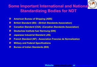 Website www.sisndt.com or www.ndtsis.com
Some Important International and National
Standardizing Bodies for NDT
American Bureau of Shipping (ABS)
British Standard (BS) - (British Standards Association)
Canadian Standard (CSA) -(Canadian Standards Association)
Deutsches Institute fuer Normung (DIN)
Japanese Industrial Standard (JIS)
French Standard (NF) - Association Francise de Normalization
Military and Federal Specifications
Bureau of Indian Standards (BIS)
 