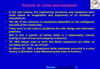 Website www.sisndt.com or www.ndtsis.com
• In the last century, the engineering structures and equipment were
made based on imagination and experience of an architect or
manufacturer.
• The life of the structure or equipment depended on the intelligence
and skill of the constructor.
• There were no set rules or guidelines for safe 'design and fabrication
practices.
• Due to this a number of boilers failed in a catastrophic manner
leading to loss of lives and property in America.
• Till 1905 people used to think that Boiler explosions are either an
inevitable evil or "an act of God".
• On March 20, 1905, a disastrous boiler explosion occurred in a shoe
factory in Brockton, under Massachusetts state of America.
Genesis of codes and standards
 