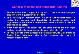 Website www.sisndt.com or www.ndtsis.com
• The explosion killed 58 persons, injured 117 persons and damaged
property worth a quarter million dollars.
• This catastrophic accident made the people of Massachusetts to
realize the necessity and desirability of legislating rules and
regulations for the construction of steam boilers in order to secure
their maximum safety.
• After much debate and discussion, the state enacted the first legal
code of rules for the construction of steam boilers in 1907.
• In 1908 the state of Ohio passed similar legislation, the Ohio Board of
Boiler Rules, adopting, with a few changes, the rules of
Massachusetts Board.
Genesis of codes and standards -Contnd
 