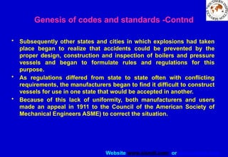 Website www.sisndt.com or www.ndtsis.com
• Subsequently other states and cities in which explosions had taken
place began to realize that accidents could be prevented by the
proper design, construction and inspection of boilers and pressure
vessels and began to formulate rules and regulations for this
purpose.
• As regulations differed from state to state often with conflicting
requirements, the manufacturers began to find it difficult to construct
vessels for use in one state that would be accepted in another.
• Because of this lack of uniformity, both manufacturers and users
made an appeal in 1911 to the Council of the American Society of
Mechanical Engineers ASME) to correct the situation.
Genesis of codes and standards -Contnd
 