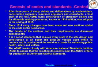 Website www.sisndt.com or www.ndtsis.com
• After three years of study, debate and deliberations by academicians,
construction engineers, insurance engineers and consultants, a final
draft of the first ASME Rules construction of stationary boilers and
for allowable working pressures; known as 1914 edition, was adopted
in the spring of 1915.
• Since 1914 many changes have been made and new sections added
to the code as the need arose.
• The details of the sections and their requirements are discussed
subsequently
• It is a set of standards that assures every state of the safe design and
construction of all. boiler and pressure vessels used within its
borders and is used around the world as a. basis for enhancing public
health, safety and welfare.
• The ASME works closely with American National Standards Institute
(ANSI) to assure that the resulting documents meet the ANSI's criteria
for publication as American National Standards.
Genesis of codes and standards -Contnd
 