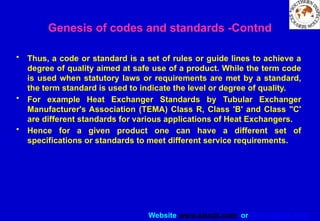 Website www.sisndt.com or www.ndtsis.com
• Thus, a code or standard is a set of rules or guide lines to achieve a
degree of quality aimed at safe use of a product. While the term code
is used when statutory laws or requirements are met by a standard,
the term standard is used to indicate the level or degree of quality.
• For example Heat Exchanger Standards by Tubular Exchanger
Manufacturer's Association (TEMA) Class R, Class 'B' and Class "C'
are different standards for various applications of Heat Exchangers.
• Hence for a given product one can have a different set of
specifications or standards to meet different service requirements.
Genesis of codes and standards -Contnd
 