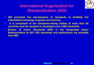 Website www.sisndt.com or www.ndtsis.com
International Organization for
Standardization (ISO)
• ISO promotes the development of standards to facilitate the
international exchange of goods and services.
• It is comprised of the standards-writing bodies of more than 80
countries and has adopted or developed over 4,000 standards.
• Bureau of Indian Standards (BIS) is the designated Indian
Representative to ISO. ISO standards and publications are available
from BIS.
 