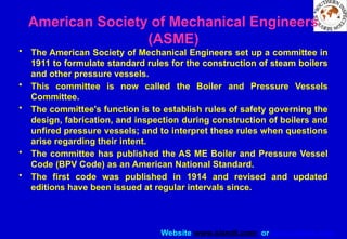 Website www.sisndt.com or www.ndtsis.com
American Society of Mechanical Engineers
(ASME)
• The American Society of Mechanical Engineers set up a committee in
1911 to formulate standard rules for the construction of steam boilers
and other pressure vessels.
• This committee is now called the Boiler and Pressure Vessels
Committee.
• The committee's function is to establish rules of safety governing the
design, fabrication, and inspection during construction of boilers and
unfired pressure vessels; and to interpret these rules when questions
arise regarding their intent.
• The committee has published the AS ME Boiler and Pressure Vessel
Code (BPV Code) as an American National Standard.
• The first code was published in 1914 and revised and updated
editions have been issued at regular intervals since.
 