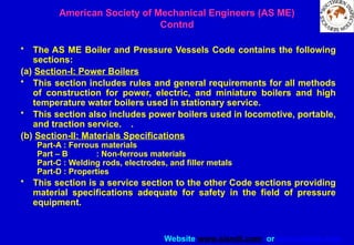 Website www.sisndt.com or www.ndtsis.com
• The AS ME Boiler and Pressure Vessels Code contains the following
sections:
(a) Section-I: Power Boilers
• This section includes rules and general requirements for all methods
of construction for power, electric, and miniature boilers and high
temperature water boilers used in stationary service.
• This section also includes power boilers used in locomotive, portable,
and traction service. .
(b) Section-II: Materials Specifications
Part-A : Ferrous materials
Part – B : Non-ferrous materials
Part-C : Welding rods, electrodes, and filler metals
Part-D : Properties
• This section is a service section to the other Code sections providing
material specifications adequate for safety in the field of pressure
equipment.
American Society of Mechanical Engineers (AS ME)
Contnd
 
