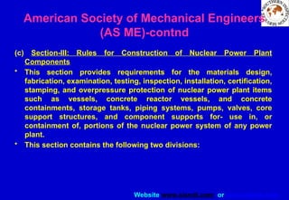 Website www.sisndt.com or www.ndtsis.com
(c) Section-III: Rules for Construction of Nuclear Power Plant
Components
• This section provides requirements for the materials design,
fabrication, examination, testing, inspection, installation, certification,
stamping, and over­
pressure protection of nuclear power plant items
such as vessels, concrete reactor vessels, and concrete
containments, storage tanks, piping systems, pumps, valves, core
support structures, and component supports for- use in, or
containment of, portions of the nuclear power system of any power
plant.
• This section contains the following two divisions:
American Society of Mechanical Engineers
(AS ME)-contnd
 