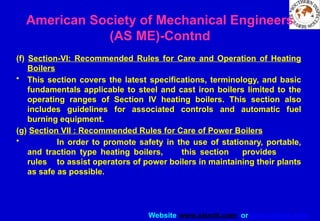 Website www.sisndt.com or www.ndtsis.com
(f) Section-VI: Recommended Rules for Care and Operation of Heating
Boilers
• This section covers the latest specifications, terminology, and basic
fundamentals applicable to steel and cast iron boilers limited to the
operating ranges of Section IV heating boilers. This section also
includes guidelines for associated controls and automatic fuel
burning equipment.
(g) Section VII : Recommended Rules for Care of Power Boilers
• In order to promote safety in the use of stationary, portable,
and traction type heating boilers, this section provides
rules to assist operators of power boilers in maintaining their plants
as safe as possible.
American Society of Mechanical Engineers
(AS ME)-Contnd
 