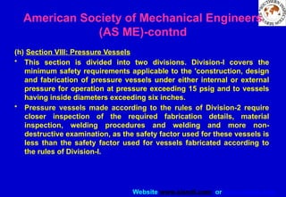 Website www.sisndt.com or www.ndtsis.com
(h) Section VIII: Pressure Vessels
• This section is divided into two divisions. Division-l covers the
minimum safety requirements applicable to the 'construction, design
and fabrication of pressure vessels under either internal or external
pressure for operation at pressure exceeding 15 psig and to vessels
having inside diameters exceeding six inches.
• Pressure vessels made according to the rules of Division-2 require
closer inspection of the required fabrication details, material
inspection, welding procedures and welding and more non-
destructive examination, as the safety factor used for these vessels is
less than the safety factor used for vessels fabricated according to
the rules of Division-I.
American Society of Mechanical Engineers
(AS ME)-contnd
 
