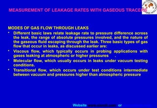 Website www.sisndt.com or www.ndtsis.com
MEASUREMENT OF LEAKAGE RATES WITH GASEOUS TRACERS
MODES OF GAS FLOW THROUGH LEAKS
• Different basic laws relate leakage rate to pressure difference across
the leak, the range of absolute pressures involved, and the nature of
the gaseous fluid escaping through the leak. Three basic types of gas
flow that occur in leaks, as discussed earlier are:
• Viscous flow, which typically occurs in probing applications with
gases leaking at atmospheric or higher pressures .
• Molecular flow, which usually occurs in leaks under vacuum testing
conditions.
• Transitional flow, which occurs under test conditions intermediate
between vacuum and pressures higher than atmospheric pressure
 