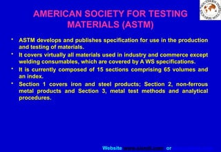 Website www.sisndt.com or www.ndtsis.com
AMERICAN SOCIETY FOR TESTING
MATERIALS (ASTM)
• ASTM develops and publishes specification for use in the production
and testing of materials.
• It covers virtually all materials used in industry and commerce except
welding consumables, which are covered by A WS specifications.
• It is currently composed of 15 sections comprising 65 volumes and
an index.
• Section 1 covers iron and steel products; Section 2, non-ferrous
metal products and Section 3, metal test methods and analytical
procedures.
 