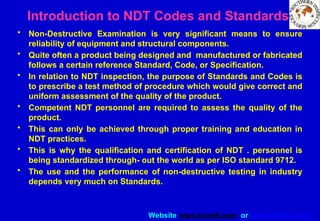 Website www.sisndt.com or www.ndtsis.com
Introduction to NDT Codes and Standards
• Non-Destructive Examination is very significant means to ensure
reliability of equipment and structural components.
• Quite often a product being designed and manufactured or fabricated
follows a certain reference Standard, Code, or Specification.
• In relation to NDT inspection, the purpose of Standards and Codes is
to prescribe a test method of procedure which would give correct and
uniform assessment of the quality of the product.
• Competent NDT personnel are required to assess the quality of the
product.
• This can only be achieved through proper training and education in
NDT practices.
• This is why the qualification and certification of NDT . personnel is
being standardized through- out the world as per ISO standard 9712.
• The use and the performance of non-destructive testing in industry
depends very much on Standards.
 