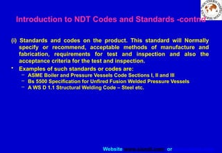 Website www.sisndt.com or www.ndtsis.com
(i) Standards and codes on the product. This standard will Normally
specify or recommend, acceptable methods of manufacture and
fabrication, requirements for test and inspection and also the
acceptance criteria for the test and inspection.
• Examples of such standards or codes are:
– ASME Boiler and Pressure Vessels Code Sections I, II and III
– Bs 5500 Specification for Unfired Fusion Welded Pressure Vessels
– A WS D 1.1 Structural Welding Code – Steel etc.
Introduction to NDT Codes and Standards -contnd
 