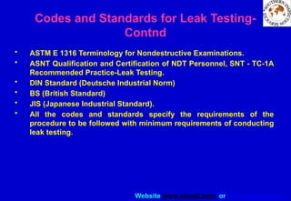 Website www.sisndt.com or www.ndtsis.com
• ASTM E 1316 Terminology for Nondestructive Examinations.
• ASNT Qualification and Certification of NDT Personnel, SNT - TC-1A
Recommended Practice-Leak Testing.
• DIN Standard (Deutsche Industrial Norm)
• BS (British Standard)
• JIS (Japanese Industrial Standard).
• All the codes and standards specify the requirements of the
procedure to be followed with minimum requirements of conducting
leak testing.
Codes and Standards for Leak Testing-
Contnd
 