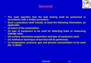 Website www.sisndt.com or www.ndtsis.com
General
• The code specifies that the leak testing shall be performed in
accordance with a written procedure.
• Such a procedure shall include, at least the following information, as
applicable,
• (i) extent of the examination,
• (ii) type of equipment to be used for detecting leaks or measuring
leakage rates,
• (iii) surface cleanliness preparation and type of equipment used,
• (iv) method or technique of test that will be performed,
• (v) temperature, pressure, gas and percent concentration to be used
etc. in detail.
 