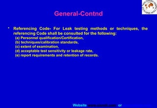 Website www.sisndt.com or www.ndtsis.com
General-Contnd
• Referencing Code- For Leak testing methods or techniques, the
referencing Code shalI be consulted for the following:
(a) Personnel qualification/Certification,
(b) techniques/calibration standards,
(c) extent of examination,
(d) acceptable test sensitivity or leakage rate,
(e) report requirements and retention of records.
 