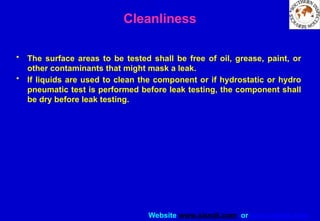 Website www.sisndt.com or www.ndtsis.com
Cleanliness
• The surface areas to be tested shall be free of oil, grease, paint, or
other contaminants that might mask a leak.
• If liquids are used to clean the component or if hydrostatic or hydro­
pneumatic test is performed before leak testing, the component shall
be dry before leak testing.
 