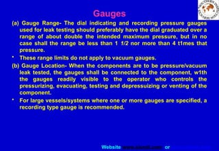 Website www.sisndt.com or www.ndtsis.com
Gauges
(a) Gauge Range- The dial indicating and recording pressure gauges
used for leak testing should preferably have the dial graduated over a
range of about double the intended maximum pressure, but in no
case shall the range be less than 1 1/2 nor more than 4 t1mes that
pressure.
• These range limits do not apply to vacuum gauges.
(b) Gauge Location- When the components are to be pressure/vacuum
leak tested, the gauges shall be connected to the component, w1th
the gauges readily visible to the operator who controls the
pressurizing, evacuating, testing and depressuizing or venting of the
component.
• For large vessels/systems where one or more gauges are specified, a
recording type gauge is recommended.
 